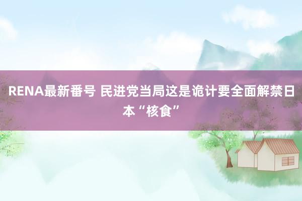 RENA最新番号 民进党当局这是诡计要全面解禁日本“核食”