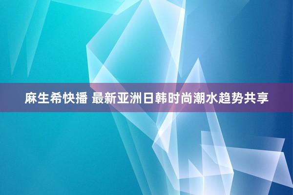 麻生希快播 最新亚洲日韩时尚潮水趋势共享