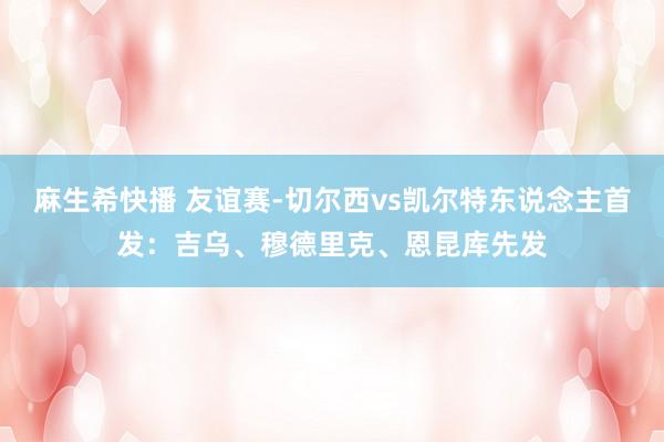 麻生希快播 友谊赛-切尔西vs凯尔特东说念主首发：吉乌、穆德里克、恩昆库先发