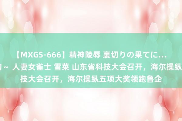 【MXGS-666】精神陵辱 裏切りの果てに… 後編 ～性奴隷契約～ 人妻女雀士 雪菜 山东省科技大会召开，海尔操纵五项大奖领跑鲁企