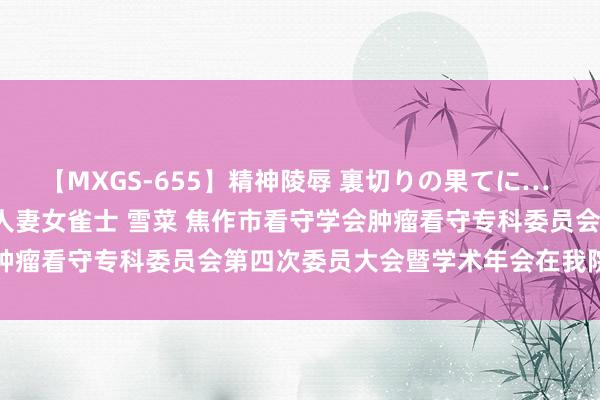 【MXGS-655】精神陵辱 裏切りの果てに… 前編 ～義兄との関係～ 人妻女雀士 雪菜 焦作市看守学会肿瘤看守专科委员会第四次委员大会暨学术年会在我院得手召开