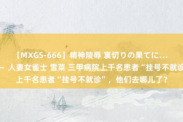 【MXGS-666】精神陵辱 裏切りの果てに… 後編 ～性奴隷契約～ 人妻女雀士 雪菜 三甲病院上千名患者“挂号不就诊”，他们去哪儿了？