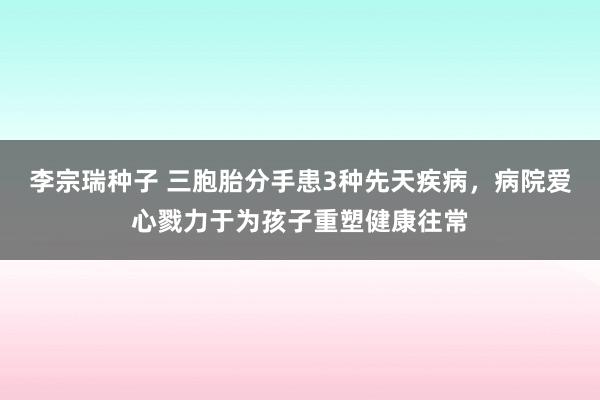 李宗瑞种子 三胞胎分手患3种先天疾病，病院爱心戮力于为孩子重塑健康往常