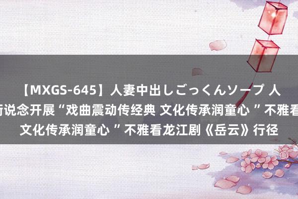 【MXGS-645】人妻中出しごっくんソープ 人妻女雀士 雪菜 邃晓街说念开展“戏曲震动传经典 文化传承润童心 ”不雅看龙江剧《岳云》行径