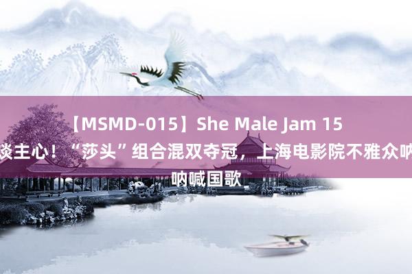 【MSMD-015】She Male Jam 15 同意东谈主心！“莎头”组合混双夺冠，<a href=