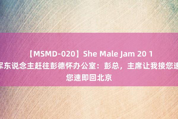 【MSMD-020】She Male Jam 20 1950年两军东说念主赶往彭德怀办公室：彭总，主席让我接您速即回北京