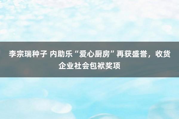 李宗瑞种子 内助乐“爱心厨房”再获盛誉，收货企业社会包袱奖项