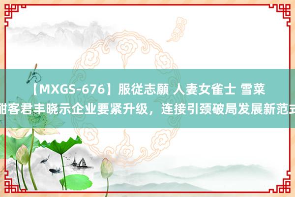 【MXGS-676】服従志願 人妻女雀士 雪菜 酣客君丰晓示企业要紧升级，连接引颈破局发展新范式