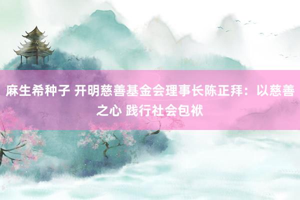 麻生希种子 开明慈善基金会理事长陈正拜：以慈善之心 践行社会包袱