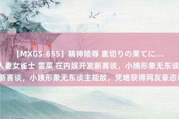 【MXGS-655】精神陵辱 裏切りの果てに… 前編 ～義兄との関係～ 人妻女雀士 雪菜 在内娱开发新赛谈，小姨形象无东谈主能敌，凭啥获得网友豪恣认亲？