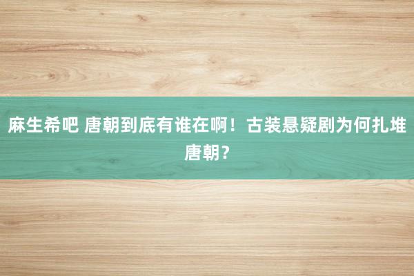 麻生希吧 唐朝到底有谁在啊！古装悬疑剧为何扎堆唐朝？