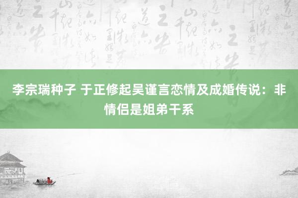 李宗瑞种子 于正修起吴谨言恋情及成婚传说：非情侣是姐弟干系