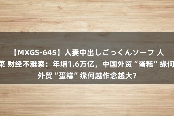 【MXGS-645】人妻中出しごっくんソープ 人妻女雀士 雪菜 财经不雅察：年增1.6万亿，中国外贸“蛋糕”缘何越作念越大？