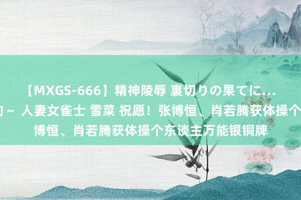 【MXGS-666】精神陵辱 裏切りの果てに… 後編 ～性奴隷契約～ 人妻女雀士 雪菜 祝愿！张博恒、肖若腾获体操个东谈主万能银铜牌