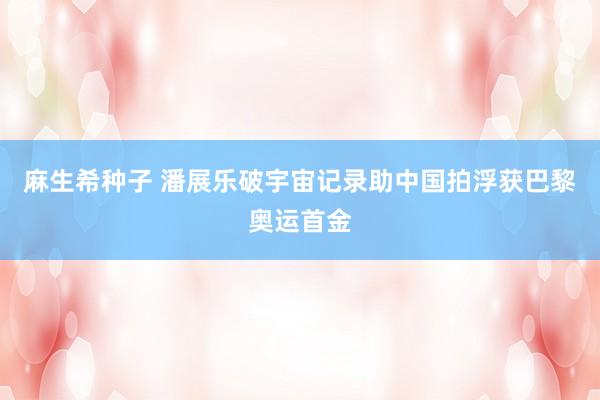 麻生希种子 潘展乐破宇宙记录助中国拍浮获巴黎奥运首金