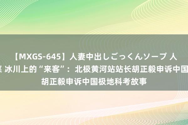 【MXGS-645】人妻中出しごっくんソープ 人妻女雀士 雪菜 冰川上的“来客”：北极黄河站站长胡正毅申诉中国极地科考故事