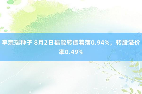 李宗瑞种子 8月2日福能转债着落0.94%，转股溢价率0.49%