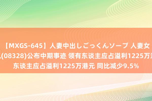 【MXGS-645】人妻中出しごっくんソープ 人妻女雀士 雪菜 信义储电(08328)公布中期事迹 领有东谈主应占溢利1225万港元 同比减少9.5%