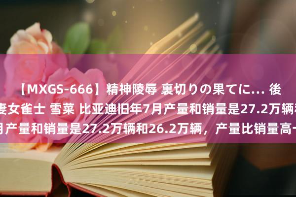 【MXGS-666】精神陵辱 裏切りの果てに… 後編 ～性奴隷契約～ 人妻女雀士 雪菜 比亚迪旧年7月产量和销量是27.2万辆和26.2万辆，产量比销量高一