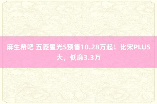 麻生希吧 五菱星光S预售10.28万起！比宋PLUS大，低廉3.3万