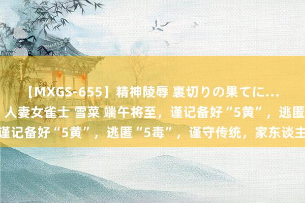 【MXGS-655】精神陵辱 裏切りの果てに… 前編 ～義兄との関係～ 人妻女雀士 雪菜 端午将至，谨记备好“5黄”，逃匿“5毒”，谨守传统，家东谈主安康