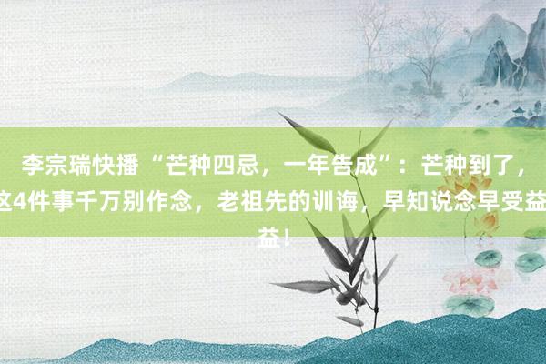 李宗瑞快播 “芒种四忌，一年告成”：芒种到了，这4件事千万别作念，老祖先的训诲，早知说念早受益！