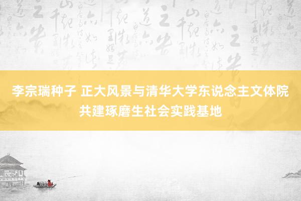 李宗瑞种子 正大风景与清华大学东说念主文体院共建琢磨生社会实践基地