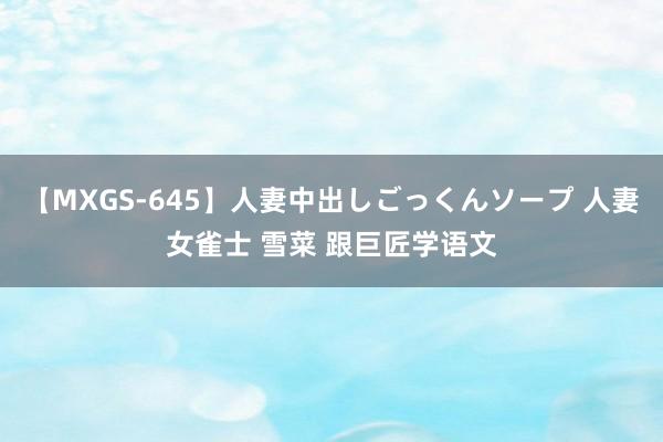 【MXGS-645】人妻中出しごっくんソープ 人妻女雀士 雪菜 跟巨匠学语文