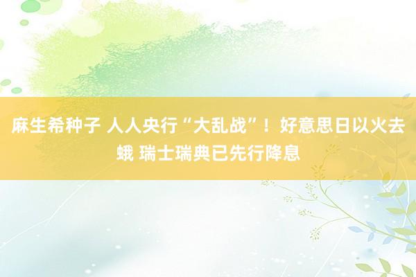 麻生希种子 人人央行“大乱战”！好意思日以火去蛾 瑞士瑞典已先行降息