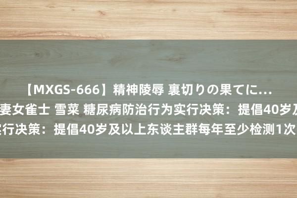 【MXGS-666】精神陵辱 裏切りの果てに… 後編 ～性奴隷契約～ 人妻女雀士 雪菜 糖尿病防治行为实行决策：提倡40岁及以上东谈主群每年至少检测1次空心血糖