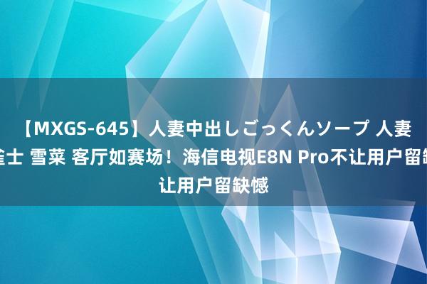 【MXGS-645】人妻中出しごっくんソープ 人妻女雀士 雪菜 客厅如赛场！海信电视E8N Pro不让用户留缺憾