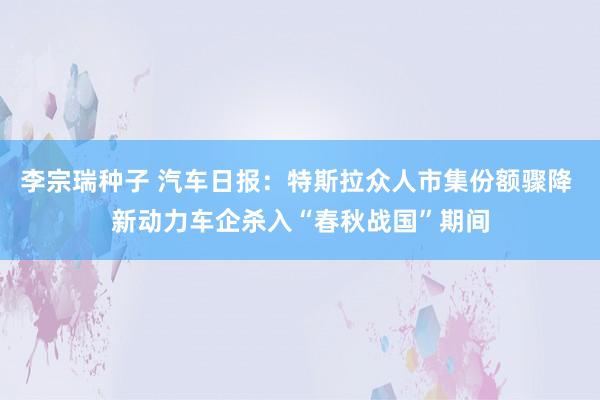 李宗瑞种子 汽车日报：特斯拉众人市集份额骤降 新动力车企杀入“春秋战国”期间