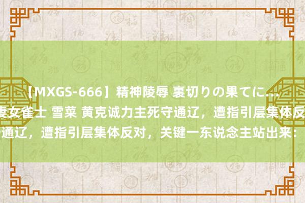 【MXGS-666】精神陵辱 裏切りの果てに… 後編 ～性奴隷契約～ 人妻女雀士 雪菜 黄克诚力主死守通辽，遭指引层集体反对，关键一东说念主站出来：我复古