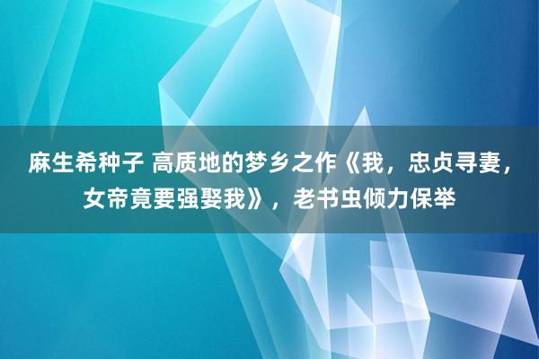 麻生希种子 高质地的梦乡之作《我，忠贞寻妻，女帝竟要强娶我》，老书虫倾力保举