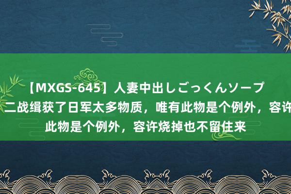 【MXGS-645】人妻中出しごっくんソープ 人妻女雀士 雪菜 二战缉获了日军太多物质，唯有此物是个例外，容许烧掉也不留住来