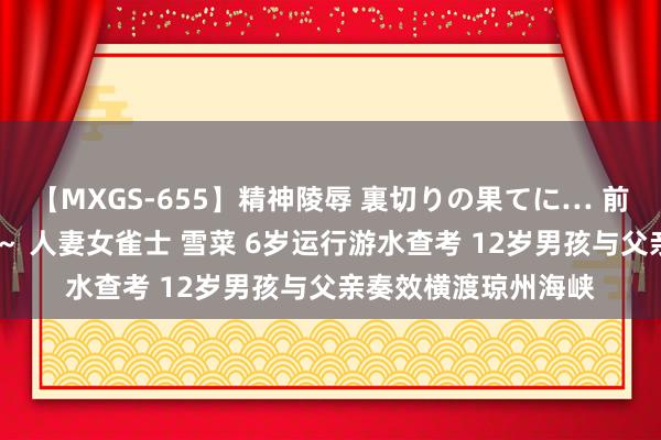 【MXGS-655】精神陵辱 裏切りの果てに… 前編 ～義兄との関係～ 人妻女雀士 雪菜 6岁运行游水查考 12岁男孩与父亲奏效横渡琼州海峡