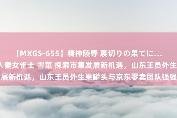 【MXGS-655】精神陵辱 裏切りの果てに… 前編 ～義兄との関係～ 人妻女雀士 雪菜 探索市集发展新机遇，山东王员外生果罐头与京东零卖团队强强不时