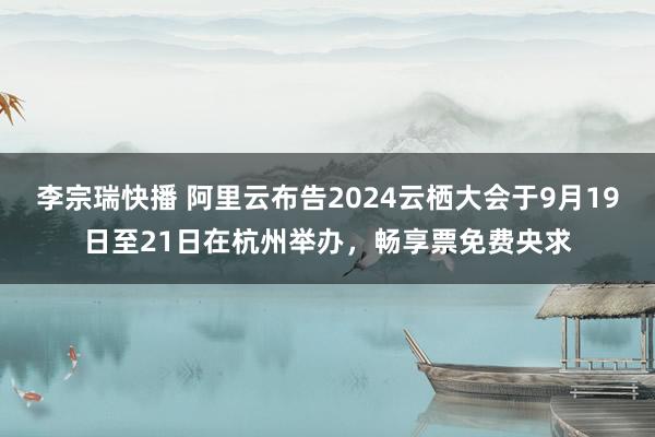 李宗瑞快播 阿里云布告2024云栖大会于9月19日至21日在杭州举办，畅享票免费央求