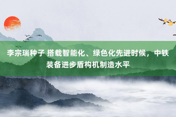 李宗瑞种子 搭载智能化、绿色化先进时候，中铁装备进步盾构机制造水平