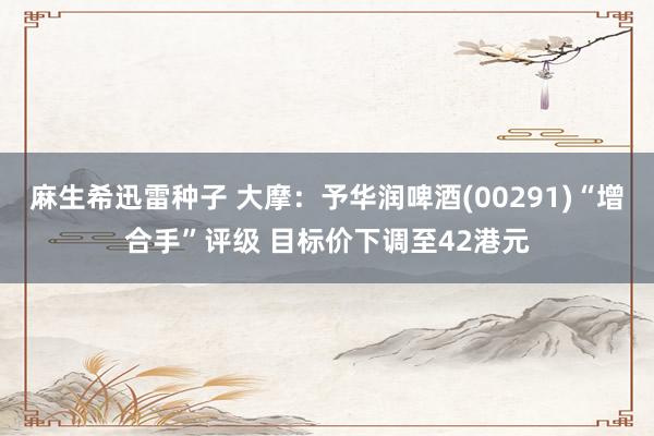 麻生希迅雷种子 大摩：予华润啤酒(00291)“增合手”评级 目标价下调至42港元