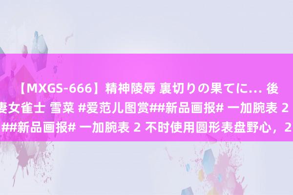 【MXGS-666】精神陵辱 裏切りの果てに… 後編 ～性奴隷契約～ 人妻女雀士 雪菜 #爱范儿图赏##新品画报# 一加腕表 2 不时使用圆形表盘野心，2