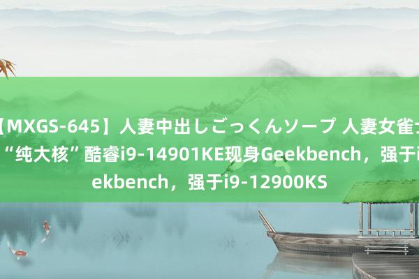 【MXGS-645】人妻中出しごっくんソープ 人妻女雀士 雪菜 英特尔“纯大核”酷睿i9-14901KE现身Geekbench，强于i9-12900KS