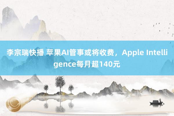 李宗瑞快播 苹果AI管事或将收费，Apple Intelligence每月超140元