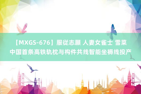 【MXGS-676】服従志願 人妻女雀士 雪菜 中国首条高铁轨枕与构件共线智能坐褥线投产