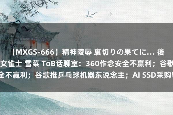 【MXGS-666】精神陵辱 裏切りの果てに… 後編 ～性奴隷契約～ 人妻女雀士 雪菜 ToB话聊室：360作念安全不赢利；谷歌推乒乓球机器东说念主；AI SSD采购容量将破45EB