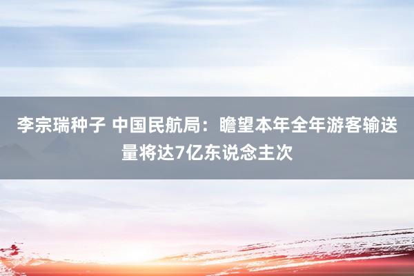 李宗瑞种子 中国民航局：瞻望本年全年游客输送量将达7亿东说念主次