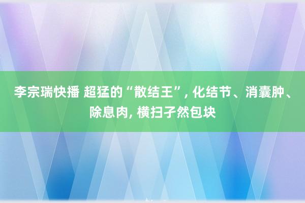 李宗瑞快播 超猛的“散结王”， 化结节、消囊肿、除息肉， 横扫孑然包块