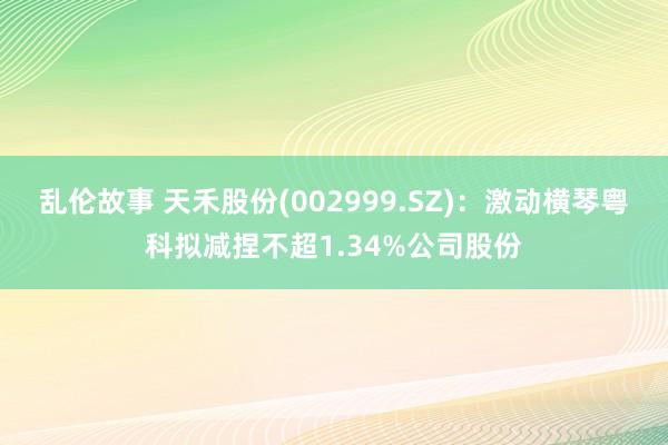 乱伦故事 天禾股份(002999.SZ)：激动横琴粤科拟减捏不超1.34%公司股份