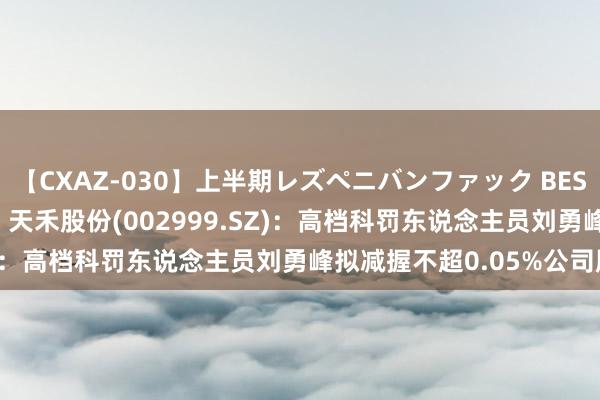 【CXAZ-030】上半期レズペニバンファック BEST10 10組20名 4時間 天禾股份(002999.SZ)：高档科罚东说念主员刘勇峰拟减握不超0.05%公司股份