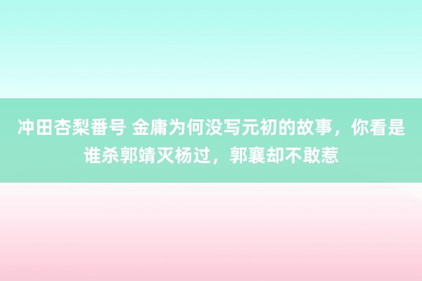 冲田杏梨番号 金庸为何没写元初的故事，你看是谁杀郭靖灭杨过，郭襄却不敢惹